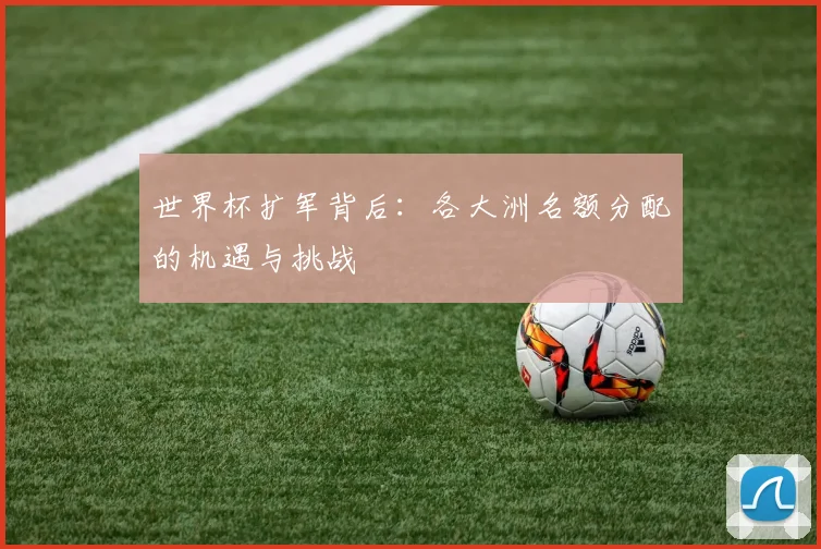 世界杯扩军背后：各大洲名额分配的机遇与挑战