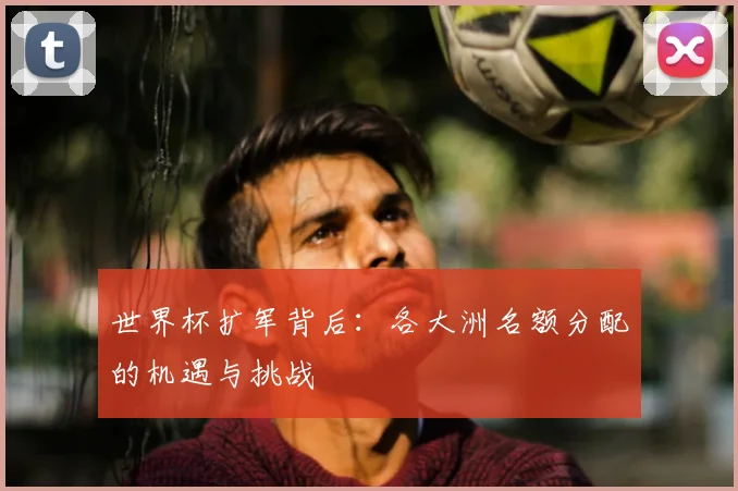 世界杯扩军背后：各大洲名额分配的机遇与挑战