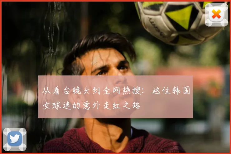 从看台镜头到全网热搜:这位韩国女球迷的意外走红之路