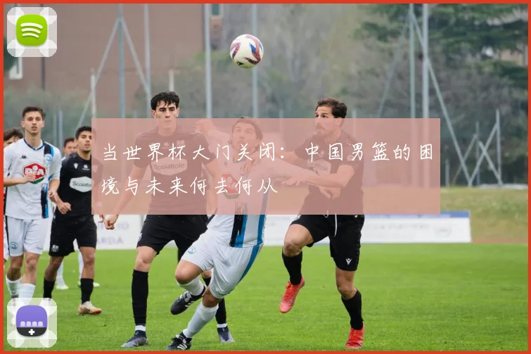 当世界杯大门关闭：中国男篮的困境与未来何去何从