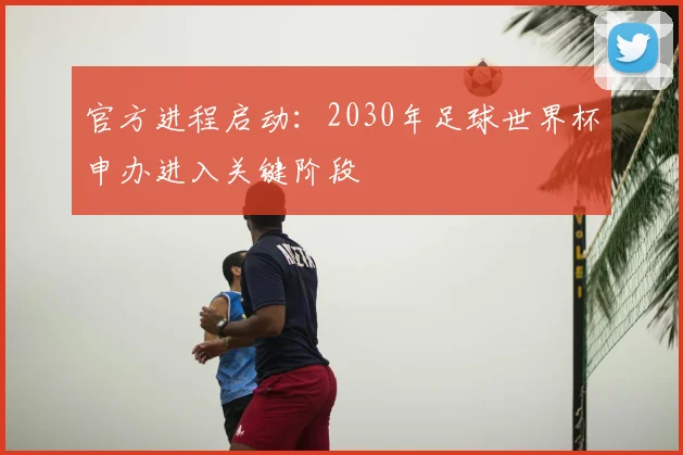 官方进程启动：2030年足球世界杯申办进入关键阶段