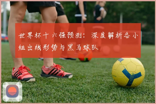 世界杯十六强预测：深度解析各小组出线形势与黑马球队