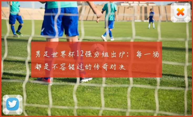 男足世界杯12强分组出炉:每一场都是不容错过的传奇对决