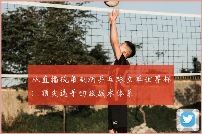 从直播视角剖析乒乓球女单世界杯：顶尖选手的技战术体系