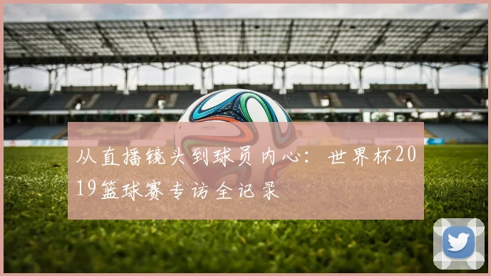 从直播镜头到球员内心：世界杯2019篮球赛专访全记录