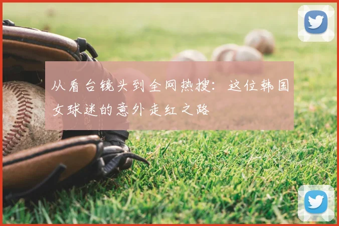 从看台镜头到全网热搜：这位韩国女球迷的意外走红之路